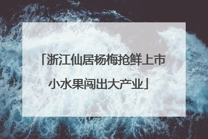 浙江仙居杨梅抢鲜上市 小水果闯出大产业