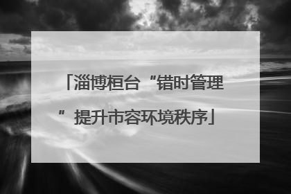 淄博桓台“错时管理”提升市容环境秩序