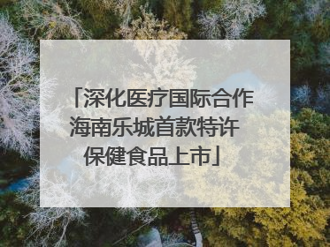 深化医疗国际合作 海南乐城首款特许保健食品上市