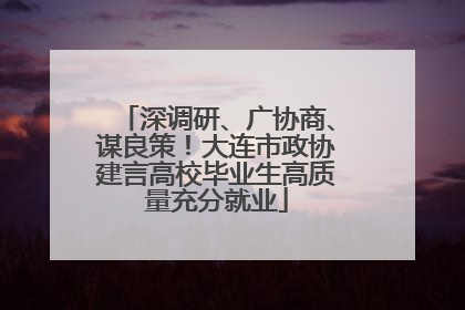 深调研、广协商、谋良策！大连市政协建言高校毕业生高质量充分就业