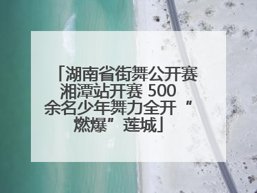 湖南省街舞公开赛湘潭站开赛 500余名少年舞力全开“燃爆”莲城