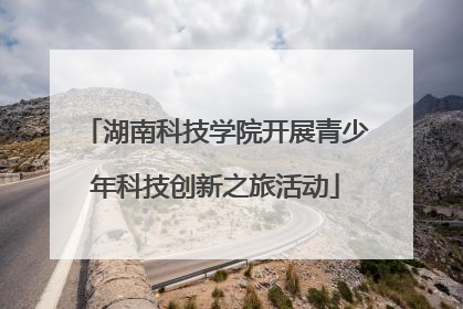 湖南科技学院开展青少年科技创新之旅活动
