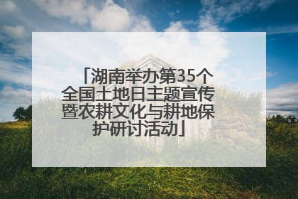 湖南举办第35个全国土地日主题宣传暨农耕文化与耕地保护研讨活动