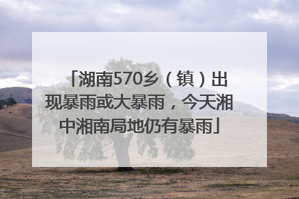 湖南570乡（镇）出现暴雨或大暴雨，今天湘中湘南局地仍有暴雨