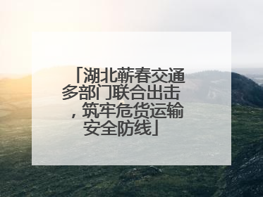 湖北蕲春交通多部门联合出击，筑牢危货运输安全防线