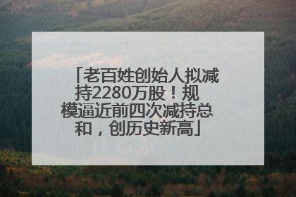 老百姓创始人拟减持2280万股！规模逼近前四次减持总和，创历史新高