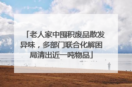 老人家中囤积废品散发异味，多部门联合化解困局清出近一吨物品