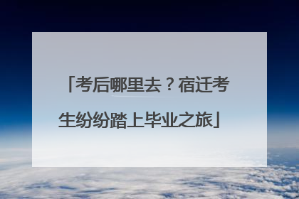 考后哪里去？宿迁考生纷纷踏上毕业之旅