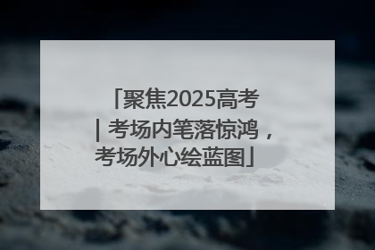 聚焦2025高考｜考场内笔落惊鸿，考场外心绘蓝图