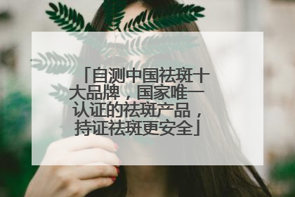 自测中国祛斑十大品牌，国家唯一认证的祛斑产品，持证祛斑更安全