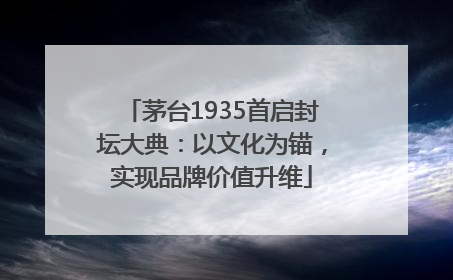 茅台1935首启封坛大典：以文化为锚，实现品牌价值升维