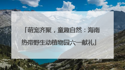 萌宠齐聚，童趣自然：海南热带野生动植物园六一献礼