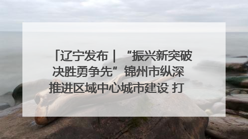 辽宁发布｜“振兴新突破 决胜勇争先”锦州市纵深推进区域中心城市建设 打造高质量发展新增长极