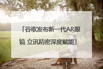 谷歌发布新一代AR眼镜 立讯精密深度赋能