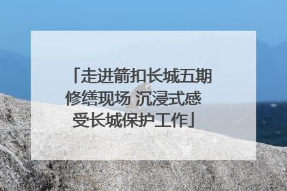 走进箭扣长城五期修缮现场 沉浸式感受长城保护工作