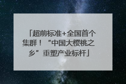 超前标准+全国首个集群！“中国大樱桃之乡”重塑产业标杆