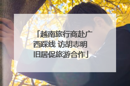 越南旅行商赴广西踩线 访胡志明旧居促旅游合作