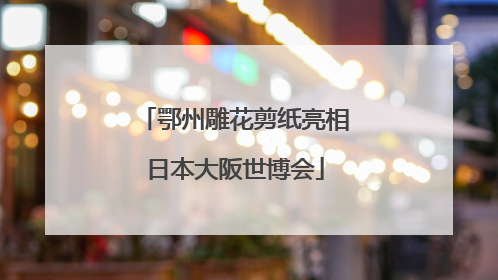 鄂州雕花剪纸亮相日本大阪世博会