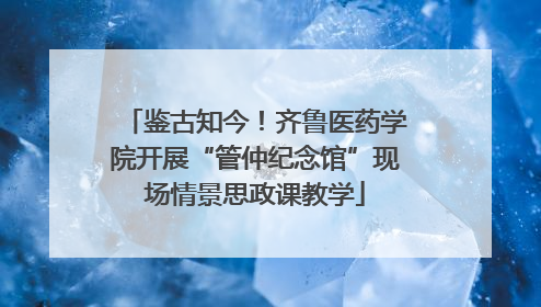 鉴古知今！齐鲁医药学院开展“管仲纪念馆”现场情景思政课教学