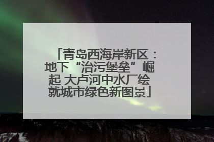青岛西海岸新区：地下“治污堡垒”崛起 大卢河中水厂绘就城市绿色新图景