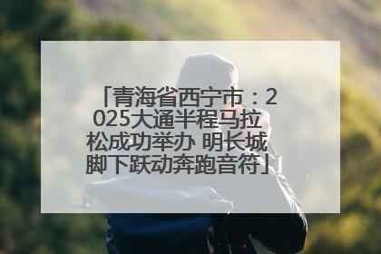 青海省西宁市：2025大通半程马拉松成功举办 明长城脚下跃动奔跑音符
