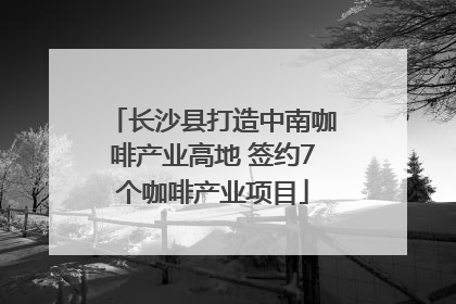 长沙县打造中南咖啡产业高地 签约7个咖啡产业项目