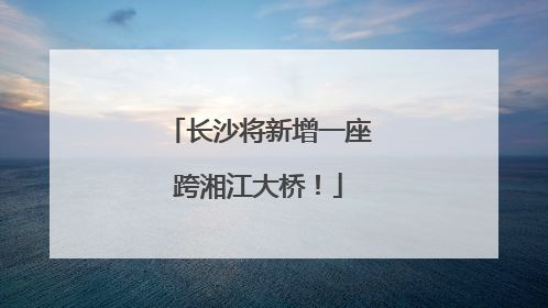 长沙将新增一座跨湘江大桥！