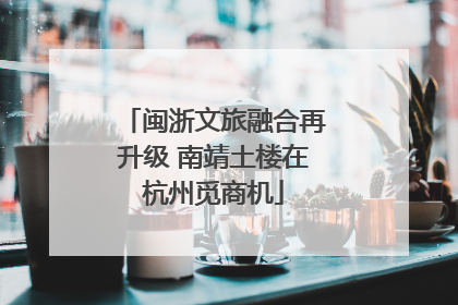 闽浙文旅融合再升级 南靖土楼在杭州觅商机