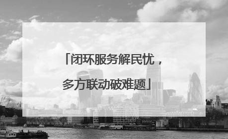 闭环服务解民忧，多方联动破难题