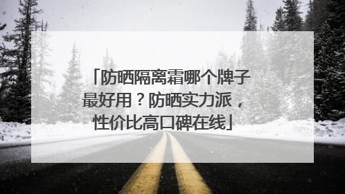 防晒隔离霜哪个牌子最好用？防晒实力派，性价比高口碑在线