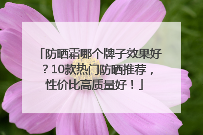 防晒霜哪个牌子效果好？10款热门防晒推荐，性价比高质量好！