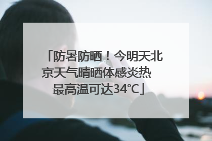 防暑防晒！今明天北京天气晴晒体感炎热 最高温可达34℃