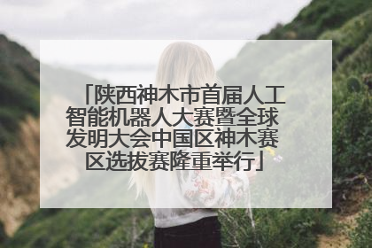 陕西神木市首届人工智能机器人大赛暨全球发明大会中国区神木赛区选拔赛隆重举行