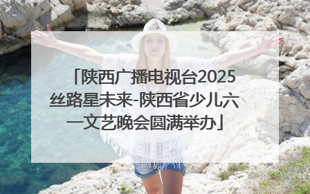 陕西广播电视台2025丝路星未来-陕西省少儿六一文艺晚会圆满举办