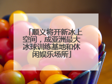 顺义将开新冰上空间，成亚洲最大冰球训练基地和休闲娱乐场所