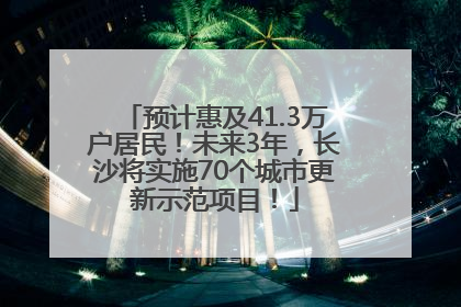 预计惠及41.3万户居民！未来3年，长沙将实施70个城市更新示范项目！