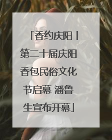香约庆阳丨第二十届庆阳香包民俗文化节启幕 潘鲁生宣布开幕