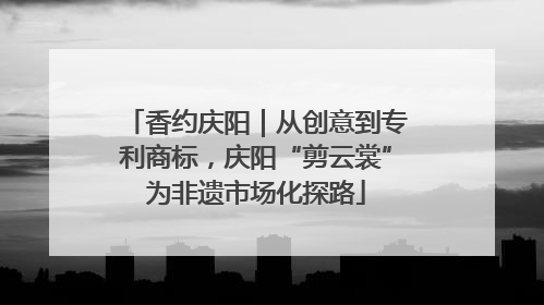 香约庆阳｜从创意到专利商标，庆阳“剪云裳”为非遗市场化探路