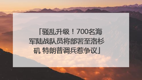 骚乱升级！700名海军陆战队员将部署至洛杉矶 特朗普调兵惹争议