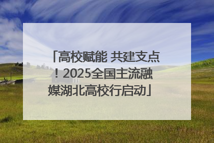 高校赋能 共建支点！2025全国主流融媒湖北高校行启动