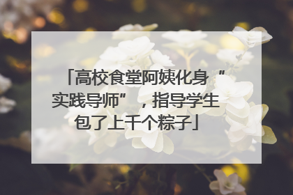 高校食堂阿姨化身“实践导师”，指导学生包了上千个粽子