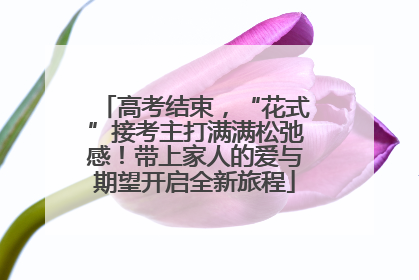 高考结束，“花式”接考主打满满松弛感！带上家人的爱与期望开启全新旅程