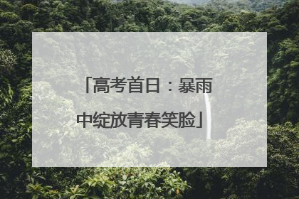 高考首日：暴雨中绽放青春笑脸