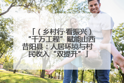 （乡村行·看振兴）“千万工程”赋能山西昔阳县：人居环境与村民收入“双提升”