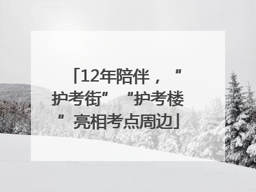12年陪伴，“护考街”“护考楼”亮相考点周边