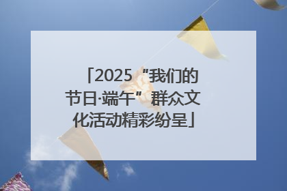 2025“我们的节日·端午”群众文化活动精彩纷呈