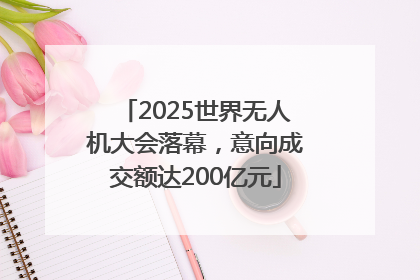 2025世界无人机大会落幕，意向成交额达200亿元