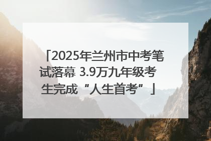 2025年兰州市中考笔试落幕 3.9万九年级考生完成“人生首考”