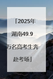 2025年湖南49.9万名高考生奔赴考场