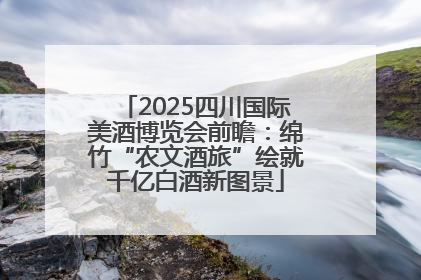 2025四川国际美酒博览会前瞻：绵竹“农文酒旅”绘就千亿白酒新图景